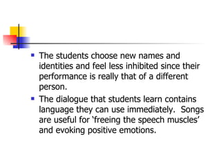 The students choose new names and identities and feel less inhibited since their performance is really that of a different person.  The dialogue that students learn contains language they can use immediately.  Songs are useful for ‘freeing the speech muscles’ and evoking positive emotions.  