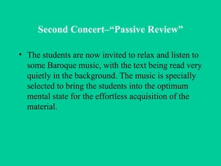 Second Concert–“Passive Review” The students are now invited to relax and listen to some Baroque music, with the text being read very quietly in the background. The music is specially selected to bring the students into the optimum mental state for the effortless acquisition of the material.  
