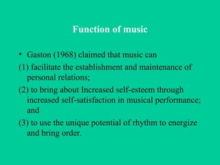 Function of music Gaston (1968) claimed that music can  (1) facilitate the establishment and maintenance of personal relations;  (2) to bring about  Increased self-esteem through increased self-satisfaction in musical performance; and (3) to use the unique potential of rhythm to energize and bring order. 
