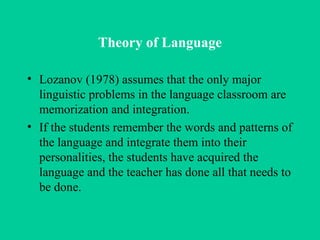 Theory of Language Lozanov (1978) assumes that the only major linguistic problems in the language classroom are memorization and integration.  If the students remember the words and patterns of the language and integrate them into their personalities, the students have acquired the language and the teacher has done all that needs to be done. 