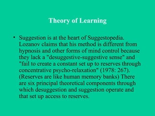 Theory of Learning Suggestion is at the heart of Suggestopedia. Lozanov claims that his method is different from hypnosis and other forms of mind control because they lack a "desuggestive-suggestive sense" and "fail to create a constant set up to reserves through concentrative psycho-relaxation" (1978: 267). (Reserves are like human memory banks) There are six principal theoretical components through which desuggestion and suggestion operate and that set up access to reserves. 