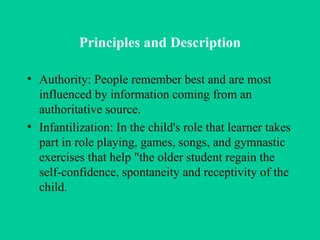 Principles and Description Authority: People remember best and are most influenced by information coming from an authoritative source. Infantilization: In the child's role that learner takes part in role playing, games, songs, and gymnastic exercises that help "the older student regain the self-confidence, spontaneity and receptivity of the child. 