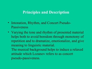Principles and Description Intonation, Rhythm, and Concert Pseudo-Passiveness Varying the tone and rhythm of presented material helps both to avoid boredom through monotony of repetition and to dramatize, emotionalize, and give meaning to linguistic material. The musical background helps to induce a relaxed attitude which Lozanov refers to as concert pseudo-passiveness. 