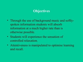 Objectives Through the use of background music and softly-spoken information students will absorb information at a much higher rate than is otherwise possible.  Students will experience the sensation of controlled relaxation.  Attentiveness is manipulated to optimise learning and recall.  