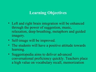 Learning Objectives Left and right brain integration will be enhanced through the power of suggestion, music, relaxation, deep breathing, metaphors and guided imagery.  Self-image will be improved.  The students will have a positive attitude towards learning.  Suggestopedia aims to deliver advanced conversational proficiency quickly.  Teachers place a high value on vocabulary recall, memorization 