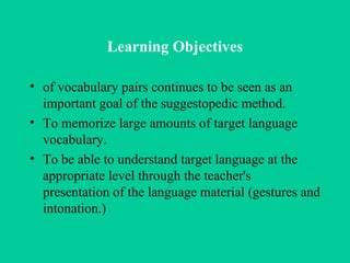 Learning Objectives of vocabulary pairs continues to be seen as an important goal of the suggestopedic method. To memorize large amounts of target language vocabulary.  To be able to understand target language at the appropriate level through the teacher's presentation of the language material (gestures and intonation.)  