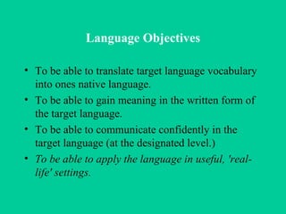 Language Objectives To be able to translate target language vocabulary into ones native language. To be able to gain meaning in the written form of the target language.  To be able to communicate confidently in the target language (at the designated level.)  To be able to apply the language in useful, 'real-life' settings.   
