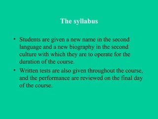 The syllabus Students are given a new name in the second language and a new biography in the second culture with which they are to operate for the duration of the course. Written tests are also given throughout the course, and the performance are reviewed on the final day of the course.   