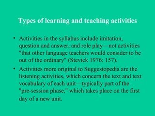 Types of learning and teaching activities Activities in the syllabus include imitation, question and answer, and role play—not activities "that other language teachers would consider to be out of the ordinary" (Stevick 1976: 157).  Activities more original to Suggestopedia are the listening activities, which concern the text and text vocabulary of each unit—typically part of the "pre-session phase," which takes place on the first day of a new unit.   
