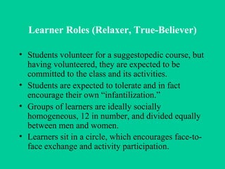 Learner Roles (Relaxer, True-Believer) Students volunteer for a suggestopedic course, but having volunteered, they are expected to be committed to the class and its activities. Students are expected to tolerate and in fact encourage their own “infantilization.” Groups of learners are ideally socially homogeneous, 12 in number, and divided equally between men and women. Learners sit in a circle, which encourages face-to-face exchange and activity participation.   