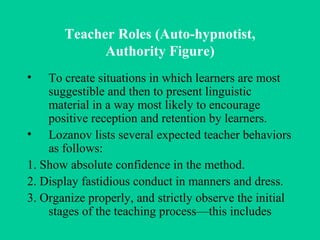 Teacher Roles (Auto-hypnotist, Authority Figure) To create situations in which learners are most suggestible and then to present linguistic material in a way most likely to encourage positive reception and retention by learners.  Lozanov lists several expected teacher behaviors as follows: 1. Show absolute confidence in the method. 2. Display fastidious conduct in manners and dress. 3. Organize properly, and strictly observe the initial stages of the teaching process—this includes 