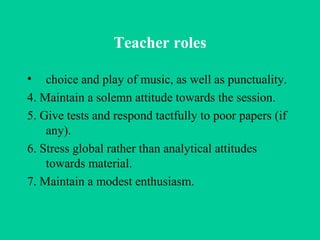 Teacher roles choice and play of music, as well as punctuality. 4. Maintain a solemn attitude towards the session. 5. Give tests and respond tactfully to poor papers (if any). 6. Stress global rather than analytical attitudes towards material. 7. Maintain a modest enthusiasm.  