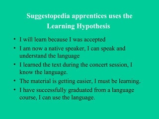 Suggestopedia apprentices uses the Learning Hypothesis   I will learn because I was accepted I am now a native speaker, I can speak and understand the language  I learned the text during the concert session, I know the language.  The material is getting easier, I must be learning. I have successfully graduated from a language course, I can use the language.  