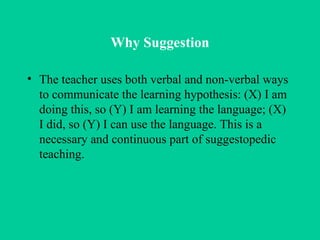 Why Suggestion The teacher uses both verbal and non-verbal ways to communicate the learning hypothesis: (X) I am doing this, so (Y) I am learning the language; (X) I did, so (Y) I can use the language. This is a necessary and continuous part of suggestopedic teaching. 