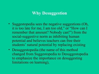 Why Desuggestion Suggestopedia sees the negative suggestions (Oh, it is too late for me, I am too old,” or “How can I remember that amount? Nobody can!”) from the social-suggestive norm as inhibiting human potential and believes teachers can free their students’ natural potential by replacing existing Desuggestopedia (the name of this method changed from Suggestopedia to Desuggestopedia to emphasize the importance on desuggesting limitations on learning),  