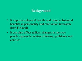 Background It improves physical health, and bring substantial benefits in personality and motivation (research from Finland). It can also effect radical changes in the way people approach creative thinking, problems and conflict. 