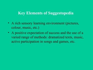 Key Elements of Suggestopedia   A rich sensory learning environment (pictures, colour, music, etc.) A positive expectation of success and the use of a varied range of methods: dramatized texts, music, active participation in songs and games, etc.  