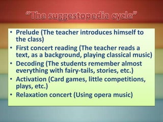 • Prelude (The teacher introduces himself to
  the class)
• First concert reading (The teacher reads a
  text, as a background, playing classical music)
• Decoding (The students remember almost
  everything with fairy-tails, stories, etc.)
• Activation (Card games, little competitions,
  plays, etc.)
• Relaxation concert (Using opera music)
 