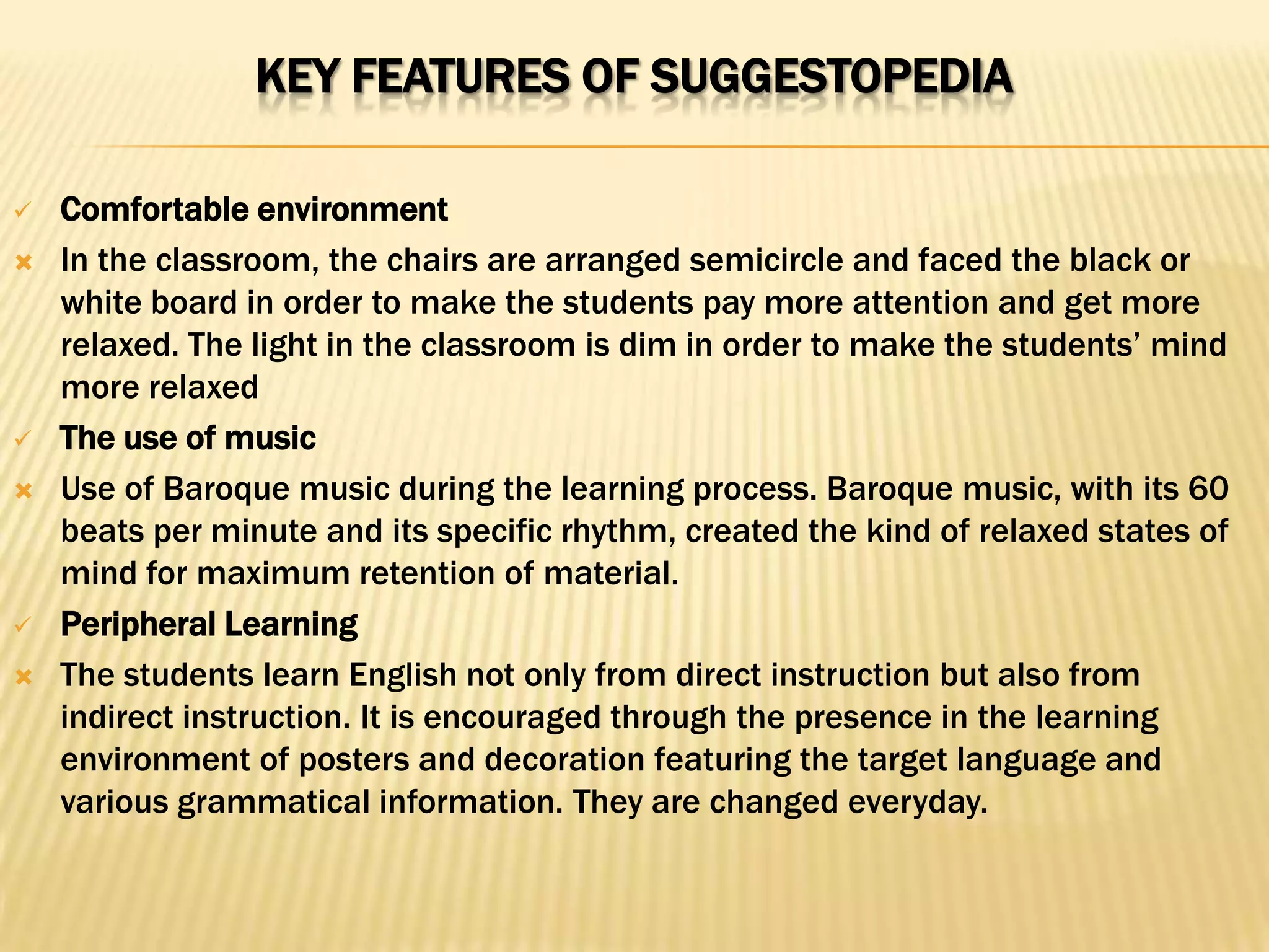 KEY FEATURES OF SUGGESTOPEDIA

   Comfortable environment
   In the classroom, the chairs are arranged semicircle and faced the black or
    white board in order to make the students pay more attention and get more
    relaxed. The light in the classroom is dim in order to make the students’ mind
    more relaxed
   The use of music
   Use of Baroque music during the learning process. Baroque music, with its 60
    beats per minute and its specific rhythm, created the kind of relaxed states of
    mind for maximum retention of material.
   Peripheral Learning
   The students learn English not only from direct instruction but also from
    indirect instruction. It is encouraged through the presence in the learning
    environment of posters and decoration featuring the target language and
    various grammatical information. They are changed everyday.
 