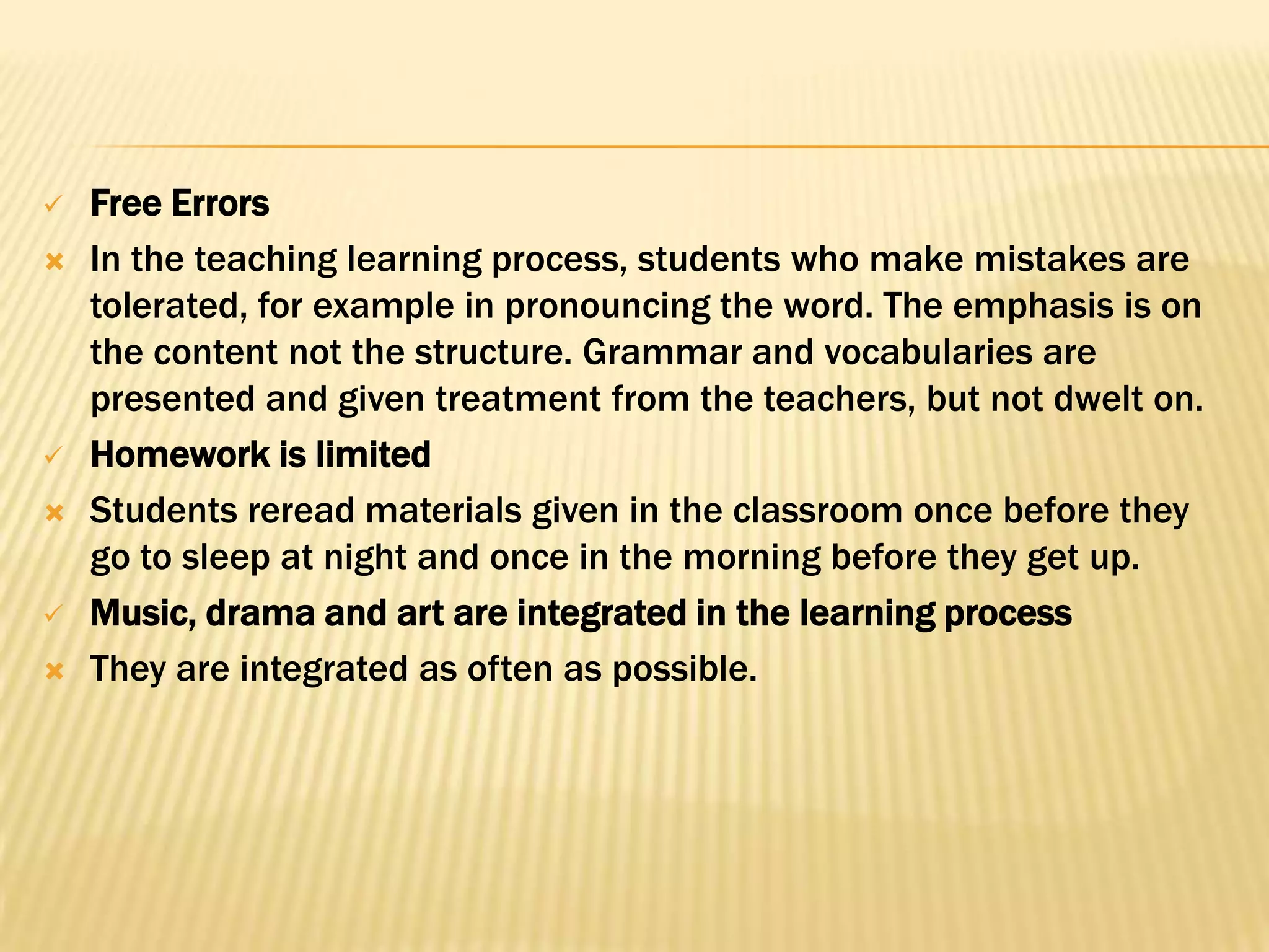    Free Errors
   In the teaching learning process, students who make mistakes are
    tolerated, for example in pronouncing the word. The emphasis is on
    the content not the structure. Grammar and vocabularies are
    presented and given treatment from the teachers, but not dwelt on.
   Homework is limited
   Students reread materials given in the classroom once before they
    go to sleep at night and once in the morning before they get up.
   Music, drama and art are integrated in the learning process
   They are integrated as often as possible.
 