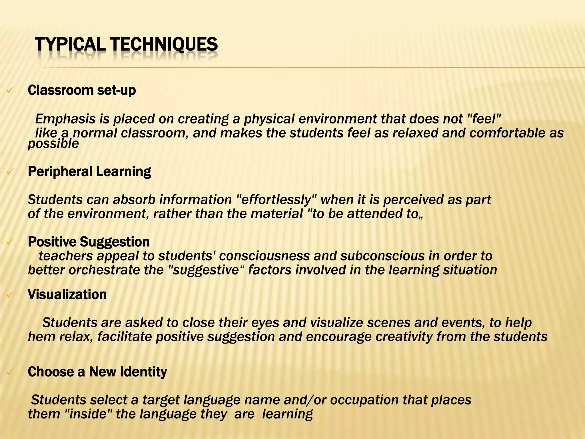 TYPICAL TECHNIQUES

   Classroom set-up
     Emphasis is placed on creating a physical environment that does not "feel"
     like a normal classroom, and makes the students feel as relaxed and comfortable as
    possible
   Peripheral Learning
    Students can absorb information "effortlessly" when it is perceived as part
    of the environment, rather than the material "to be attended to„
   Positive Suggestion
     teachers appeal to students' consciousness and subconscious in order to
    better orchestrate the "suggestive“ factors involved in the learning situation
   Visualization
      Students are asked to close their eyes and visualize scenes and events, to help
    hem relax, facilitate positive suggestion and encourage creativity from the students

   Choose a New Identity
     Students select a target language name and/or occupation that places
    them "inside" the language they are learning
 