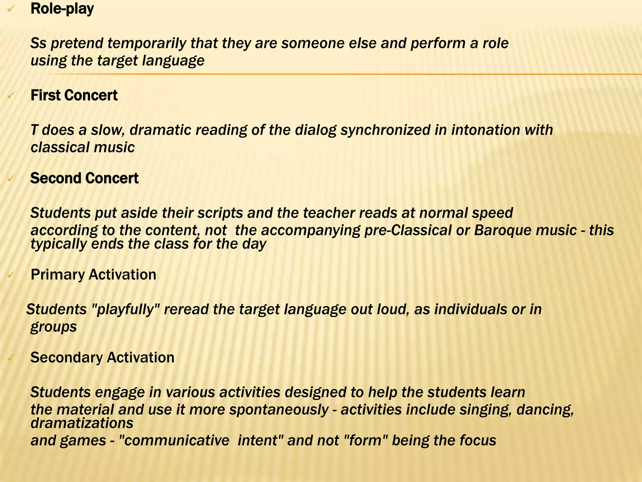    Role-play

    Ss pretend temporarily that they are someone else and perform a role
    using the target language

   First Concert

    T does a slow, dramatic reading of the dialog synchronized in intonation with
    classical music
   Second Concert

    Students put aside their scripts and the teacher reads at normal speed
    according to the content, not the accompanying pre-Classical or Baroque music - this
    typically ends the class for the day
   Primary Activation

    Students "playfully" reread the target language out loud, as individuals or in
    groups
   Secondary Activation

    Students engage in various activities designed to help the students learn
    the material and use it more spontaneously - activities include singing, dancing,
    dramatizations
    and games - "communicative intent" and not "form" being the focus
 
