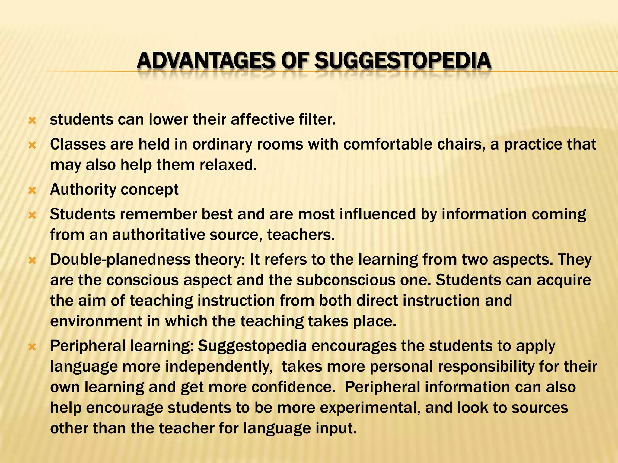 ADVANTAGES OF SUGGESTOPEDIA

   students can lower their affective filter.
   Classes are held in ordinary rooms with comfortable chairs, a practice that
    may also help them relaxed.
   Authority concept
   Students remember best and are most influenced by information coming
    from an authoritative source, teachers.
   Double-planedness theory: It refers to the learning from two aspects. They
    are the conscious aspect and the subconscious one. Students can acquire
    the aim of teaching instruction from both direct instruction and
    environment in which the teaching takes place.
   Peripheral learning: Suggestopedia encourages the students to apply
    language more independently, takes more personal responsibility for their
    own learning and get more confidence. Peripheral information can also
    help encourage students to be more experimental, and look to sources
    other than the teacher for language input.
 