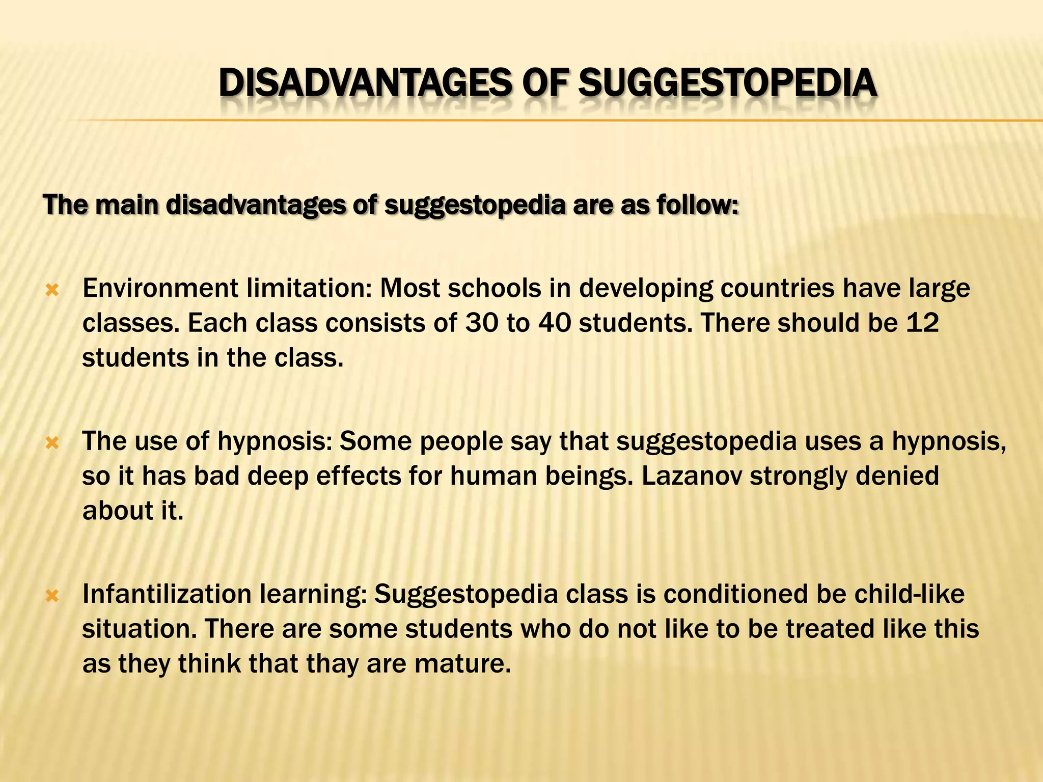DISADVANTAGES OF SUGGESTOPEDIA

The main disadvantages of suggestopedia are as follow:

   Environment limitation: Most schools in developing countries have large
    classes. Each class consists of 30 to 40 students. There should be 12
    students in the class.

   The use of hypnosis: Some people say that suggestopedia uses a hypnosis,
    so it has bad deep effects for human beings. Lazanov strongly denied
    about it.

   Infantilization learning: Suggestopedia class is conditioned be child-like
    situation. There are some students who do not like to be treated like this
    as they think that thay are mature.
 