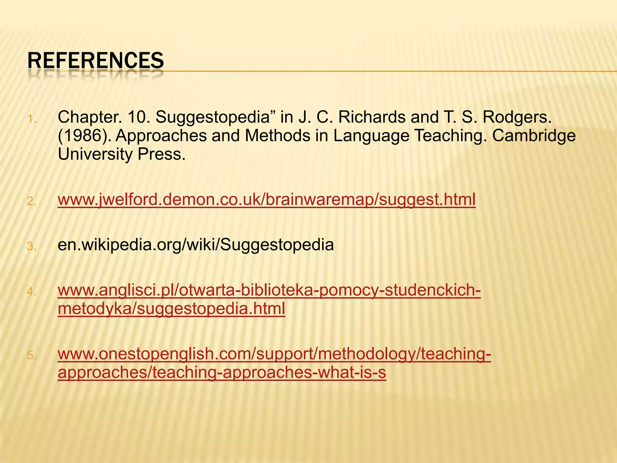 REFERENCES

1.   Chapter. 10. Suggestopedia” in J. C. Richards and T. S. Rodgers.
     (1986). Approaches and Methods in Language Teaching. Cambridge
     University Press.

2.   www.jwelford.demon.co.uk/brainwaremap/suggest.html

3.   en.wikipedia.org/wiki/Suggestopedia

4.   www.anglisci.pl/otwarta-biblioteka-pomocy-studenckich-
     metodyka/suggestopedia.html

5.   www.onestopenglish.com/support/methodology/teaching-
     approaches/teaching-approaches-what-is-s
 