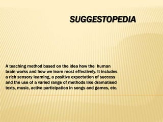 SUGGESTOPEDIA




A teaching method based on the idea how the human
brain works and how we learn most effectively. It includes
a rich sensory learning, a positive expectation of success
and the use of a varied range of methods like dramatised
texts, music, active participation in songs and games, etc.
 