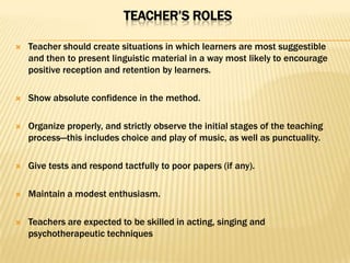 TEACHER’S ROLES

   Teacher should create situations in which learners are most suggestible
    and then to present linguistic material in a way most likely to encourage
    positive reception and retention by learners.

   Show absolute confidence in the method.

   Organize properly, and strictly observe the initial stages of the teaching
    process—this includes choice and play of music, as well as punctuality.

   Give tests and respond tactfully to poor papers (if any).

   Maintain a modest enthusiasm.

   Teachers are expected to be skilled in acting, singing and
    psychotherapeutic techniques
 