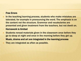    Free Errors
   In the teaching learning process, students who make mistakes are
    tolerated, for example in pronouncing the word. The emphasis is on
    the content not the structure. Grammar and vocabularies are
    presented and given treatment from the teachers, but not dwelt on.
   Homework is limited
   Students reread materials given in the classroom once before they
    go to sleep at night and once in the morning before they get up.
   Music, drama and art are integrated in the learning process
   They are integrated as often as possible.
 