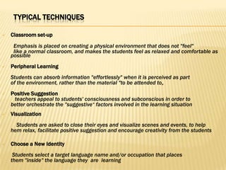 TYPICAL TECHNIQUES

   Classroom set-up
     Emphasis is placed on creating a physical environment that does not "feel"
     like a normal classroom, and makes the students feel as relaxed and comfortable as
    possible
   Peripheral Learning
    Students can absorb information "effortlessly" when it is perceived as part
    of the environment, rather than the material "to be attended to„
   Positive Suggestion
     teachers appeal to students' consciousness and subconscious in order to
    better orchestrate the "suggestive“ factors involved in the learning situation
   Visualization
      Students are asked to close their eyes and visualize scenes and events, to help
    hem relax, facilitate positive suggestion and encourage creativity from the students

   Choose a New Identity
     Students select a target language name and/or occupation that places
    them "inside" the language they are learning
 