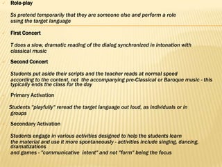    Role-play

    Ss pretend temporarily that they are someone else and perform a role
    using the target language

   First Concert

    T does a slow, dramatic reading of the dialog synchronized in intonation with
    classical music
   Second Concert

    Students put aside their scripts and the teacher reads at normal speed
    according to the content, not the accompanying pre-Classical or Baroque music - this
    typically ends the class for the day
   Primary Activation

    Students "playfully" reread the target language out loud, as individuals or in
    groups
   Secondary Activation

    Students engage in various activities designed to help the students learn
    the material and use it more spontaneously - activities include singing, dancing,
    dramatizations
    and games - "communicative intent" and not "form" being the focus
 