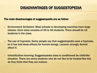DISADVANTAGES OF SUGGESTOPEDIA

The main disadvantages of suggestopedia are as follow:

   Environment limitation: Most schools in developing countries have large
    classes. Each class consists of 30 to 40 students. There should be 12
    students in the class.

   The use of hypnosis: Some people say that suggestopedia uses a hypnosis,
    so it has bad deep effects for human beings. Lazanov strongly denied
    about it.

   Infantilization learning: Suggestopedia class is conditioned be child-like
    situation. There are some students who do not like to be treated like this
    as they think that thay are mature.
 