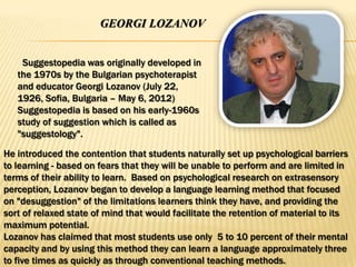 GEORGI LOZANOV


    Suggestopedia was originally developed in
   the 1970s by the Bulgarian psychoterapist
   and educator Georgi Lozanov (July 22,
   1926, Sofia, Bulgaria – May 6, 2012)
   Suggestopedia is based on his early-1960s
   study of suggestion which is called as
   "suggestology".

He introduced the contention that students naturally set up psychological barriers
to learning - based on fears that they will be unable to perform and are limited in
terms of their ability to learn. Based on psychological research on extrasensory
perception, Lozanov began to develop a language learning method that focused
on "desuggestion" of the limitations learners think they have, and providing the
sort of relaxed state of mind that would facilitate the retention of material to its
maximum potential.
Lozanov has claimed that most students use only 5 to 10 percent of their mental
capacity and by using this method they can learn a language approximately three
to five times as quickly as through conventional teaching methods.
 