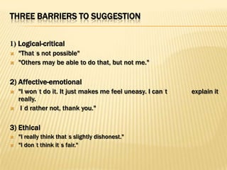 THREE BARRIERS TO SUGGESTION


1) Logical-critical
   "That s not possible"
   "Others may be able to do that, but not me."

2) Affective-emotional
   "I won t do it. It just makes me feel uneasy. I can t   explain it
    really.
    I d rather not, thank you."

3) Ethical
   "I really think that s slightly dishonest."
   "I don t think it s fair."
 