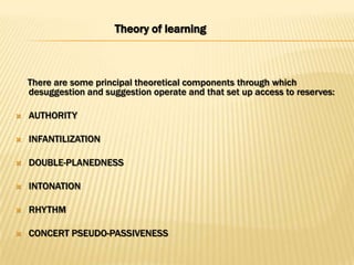 Theory of learning



    There are some principal theoretical components through which
    desuggestion and suggestion operate and that set up access to reserves:

   AUTHORITY

   INFANTILIZATION

   DOUBLE-PLANEDNESS

   INTONATION

   RHYTHM

   CONCERT PSEUDO-PASSIVENESS
 