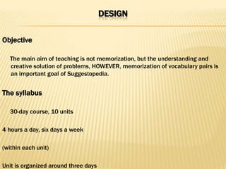 DESIGN

Objective

   The main aim of teaching is not memorization, but the understanding and
   creative solution of problems, HOWEVER, memorization of vocabulary pairs is
   an important goal of Suggestopedia.


The syllabus

   30-day course, 10 units

4 hours a day, six days a week

(within each unit)

Unit is organized around three days
 