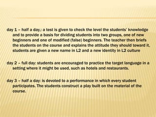 day 1 – half a day,: a test is given to check the level the students’ knowledge
   and to provide a basis for dividing students into two groups, one of new
   beginners and one of modified (false) beginners. The teacher then briefs
   the students on the course and explains the attitude they should toward it,
   students are given a new name in L2 and a new identity in L2 culture

day 2 – full day: students are encouraged to practice the target language in a
   setting where it might be used, such as hotels and restaurants.

day 3 – half a day: is devoted to a performance in which every student
   participates. The students construct a play built on the material of the
   course.
 