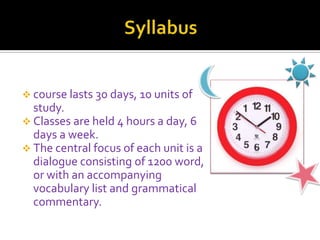  course lasts 30 days, 10 units of
study.
 Classes are held 4 hours a day, 6
days a week.
 The central focus of each unit is a
dialogue consisting of 1200 word,
or with an accompanying
vocabulary list and grammatical
commentary.
 