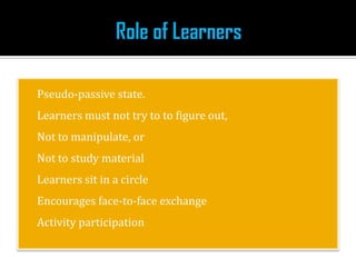  Pseudo-passive state.
 Learners must not try to to figure out,
 Not to manipulate, or
Not to study material
 Learners sit in a circle
 Encourages face-to-face exchange
 Activity participation
 
