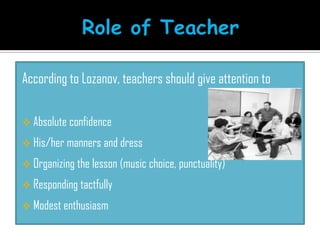 According to Lozanov, teachers should give attention to
 Absolute confidence
 His/her manners and dress
 Organizing the lesson (music choice, punctuality)
 Responding tactfully
 Modest enthusiasm
 
