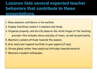 1. Show absolute confidence in the method.
2. Display fastidious conduct in manners and dress.
3. Organize properly, and strictly observe the initial stages of the teaching
process—this includes choice and play of music, as well as punctuality.
4. Maintain a solemn attitude towards the session.
5. Give tests and respond tactfully to poor papers (if any).
6. Stress global rather than analytical attitudes towards material.
7. Maintain a modest enthusiasm.
 