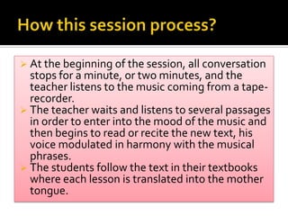  At the beginning of the session, all conversation
stops for a minute, or two minutes, and the
teacher listens to the music coming from a tape-
recorder.
 The teacher waits and listens to several passages
in order to enter into the mood of the music and
then begins to read or recite the new text, his
voice modulated in harmony with the musical
phrases.
 The students follow the text in their textbooks
where each lesson is translated into the mother
tongue.
 