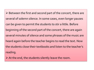  Between the first and second part of the concert, there are
several of solemn silence. In some cases, even longer pauses
can be given to permit the students to stir a little. Before
beginning of the second part of the concert, there are again
several minutes of silence and some phrases of the music are
heard again before the teacher begins to read the text. Now
the students close their textbooks and listen to the teacher’s
reading.
 At the end, the students silently leave the room.
 