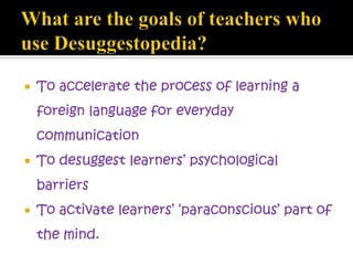  To accelerate the process of learning a
foreign language for everyday
communication
 To desuggest learners’ psychological
barriers
 To activate learners’ ‘paraconscious’ part of
the mind.
 