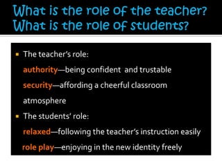  The teacher’s role:
authority—being confident and trustable
security—affording a cheerful classroom
atmosphere
 The students’ role:
relaxed—following the teacher’s instruction easily
role play—enjoying in the new identity freely
 