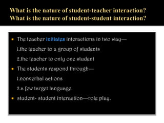  The teacher initiates interactions in two way—
1.the teacher to a group of students
2.the teacher to only one student
 The students respond through—
1.nonverbal actions
2.a few target language
 student- student interaction—role play.
 