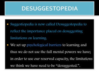  Suggestiopedia is now called Desuggestopedia to
reflect the importance placed on desuggesting
limitations on learning.
 We set up psychological barriers to learning and
thus we do not use the full mental powers we have;
in order to use our reserved capacity, the limitations
we think we have need to be “desuggested.”.
 